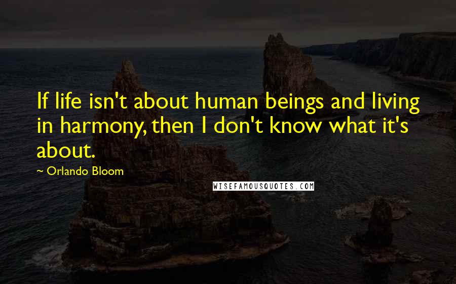 Orlando Bloom Quotes: If life isn't about human beings and living in harmony, then I don't know what it's about.