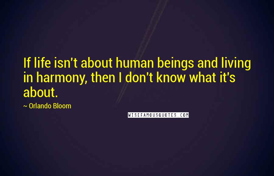 Orlando Bloom Quotes: If life isn't about human beings and living in harmony, then I don't know what it's about.