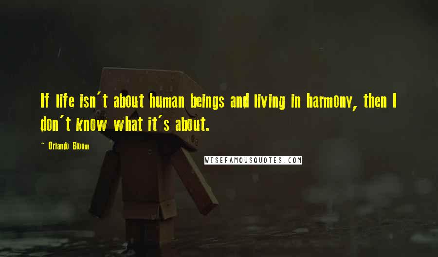 Orlando Bloom Quotes: If life isn't about human beings and living in harmony, then I don't know what it's about.