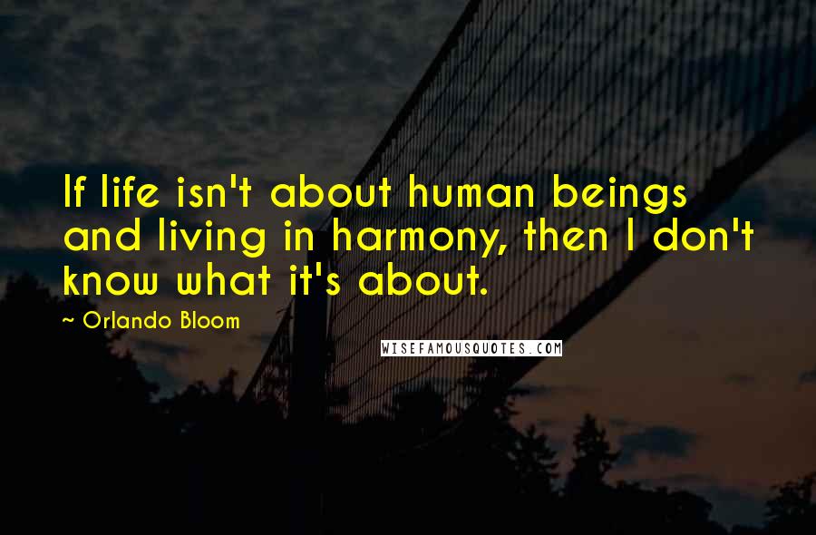 Orlando Bloom Quotes: If life isn't about human beings and living in harmony, then I don't know what it's about.