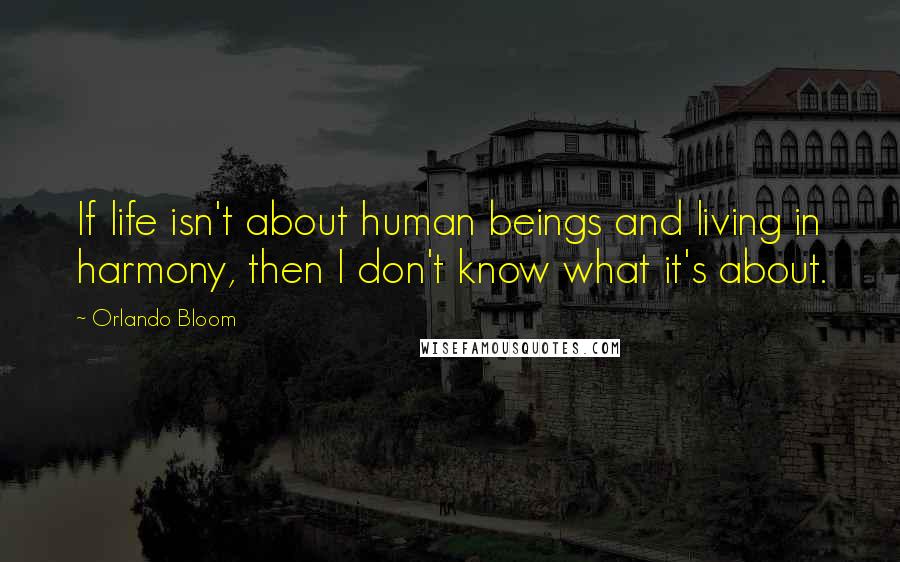 Orlando Bloom Quotes: If life isn't about human beings and living in harmony, then I don't know what it's about.