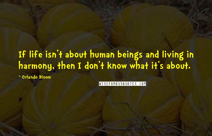 Orlando Bloom Quotes: If life isn't about human beings and living in harmony, then I don't know what it's about.