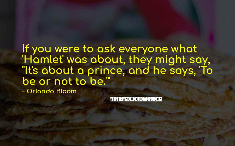 Orlando Bloom Quotes: If you were to ask everyone what 'Hamlet' was about, they might say, "It's about a prince, and he says, 'To be or not to be.'"