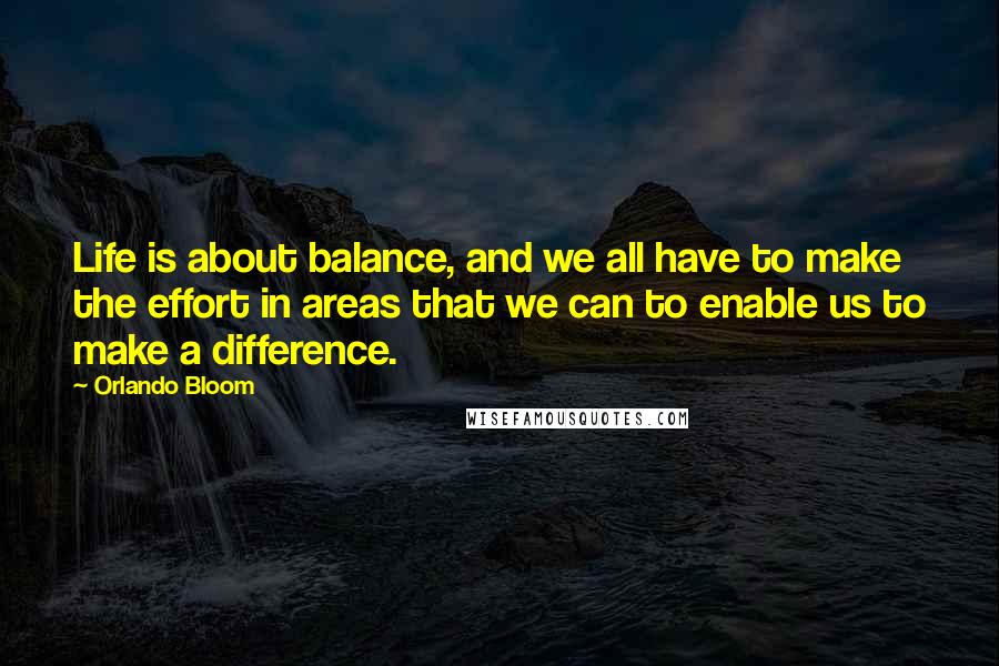 Orlando Bloom Quotes: Life is about balance, and we all have to make the effort in areas that we can to enable us to make a difference.