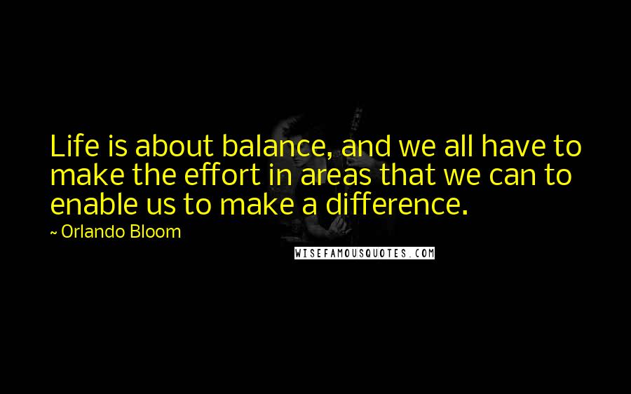 Orlando Bloom Quotes: Life is about balance, and we all have to make the effort in areas that we can to enable us to make a difference.