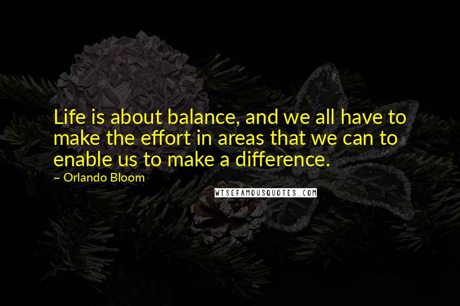 Orlando Bloom Quotes: Life is about balance, and we all have to make the effort in areas that we can to enable us to make a difference.