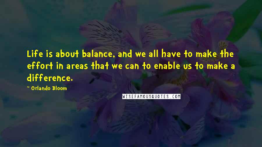 Orlando Bloom Quotes: Life is about balance, and we all have to make the effort in areas that we can to enable us to make a difference.