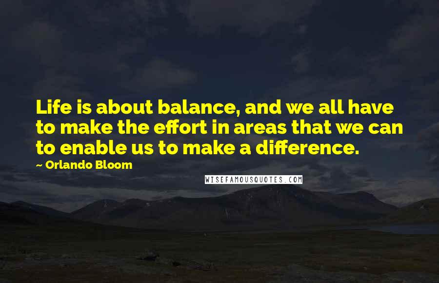 Orlando Bloom Quotes: Life is about balance, and we all have to make the effort in areas that we can to enable us to make a difference.