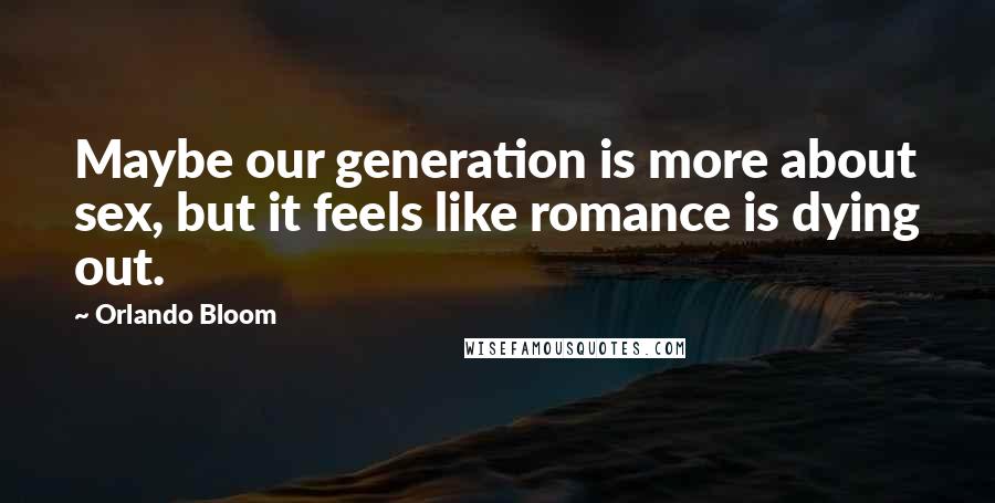 Orlando Bloom Quotes: Maybe our generation is more about sex, but it feels like romance is dying out.