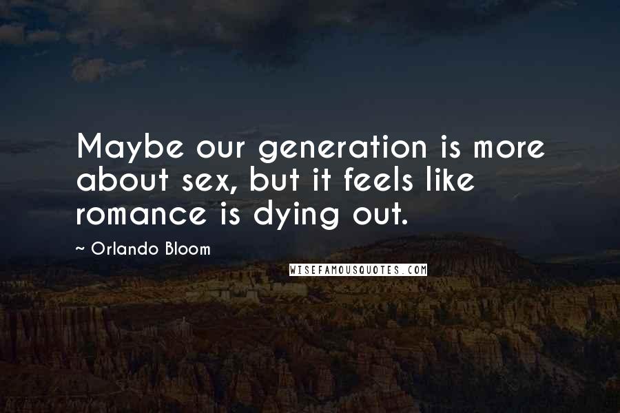 Orlando Bloom Quotes: Maybe our generation is more about sex, but it feels like romance is dying out.