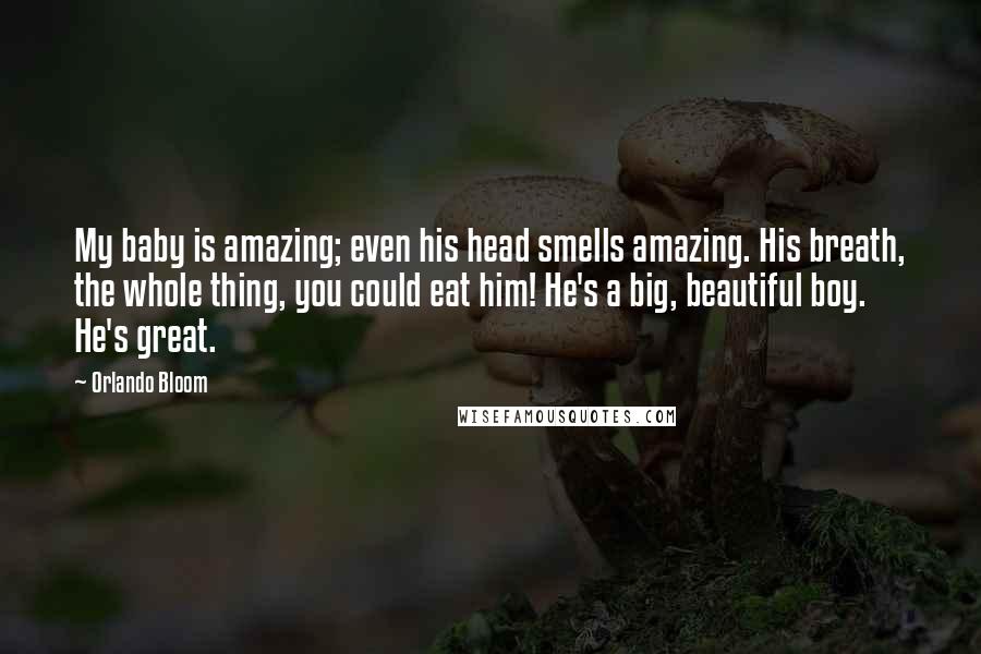 Orlando Bloom Quotes: My baby is amazing; even his head smells amazing. His breath, the whole thing, you could eat him! He's a big, beautiful boy. He's great.
