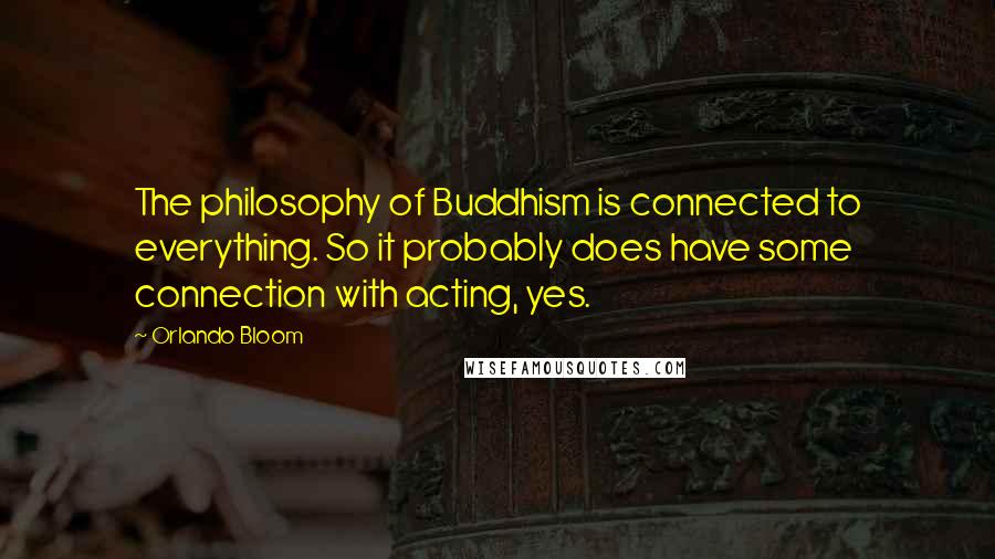Orlando Bloom Quotes: The philosophy of Buddhism is connected to everything. So it probably does have some connection with acting, yes.