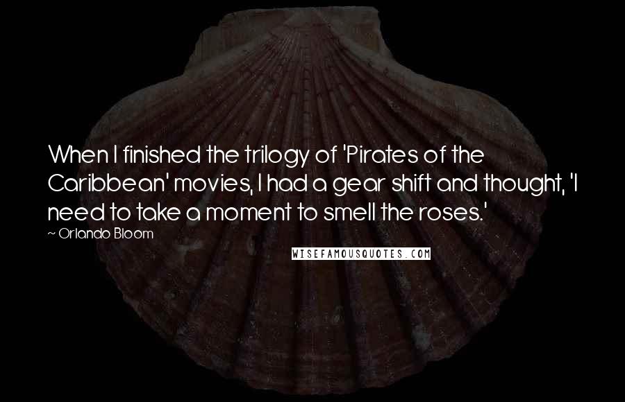 Orlando Bloom Quotes: When I finished the trilogy of 'Pirates of the Caribbean' movies, I had a gear shift and thought, 'I need to take a moment to smell the roses.'