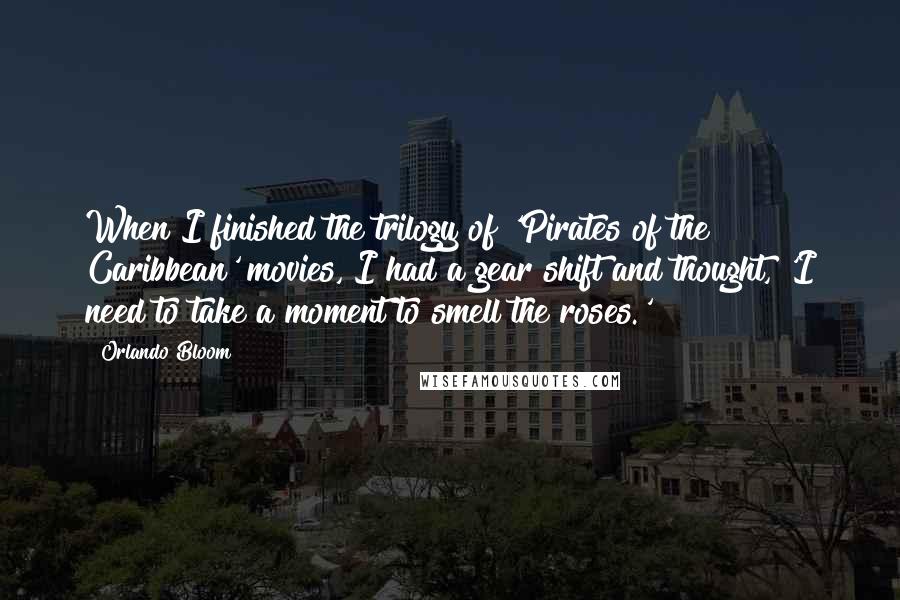 Orlando Bloom Quotes: When I finished the trilogy of 'Pirates of the Caribbean' movies, I had a gear shift and thought, 'I need to take a moment to smell the roses.'