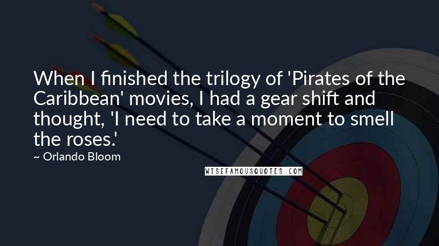 Orlando Bloom Quotes: When I finished the trilogy of 'Pirates of the Caribbean' movies, I had a gear shift and thought, 'I need to take a moment to smell the roses.'