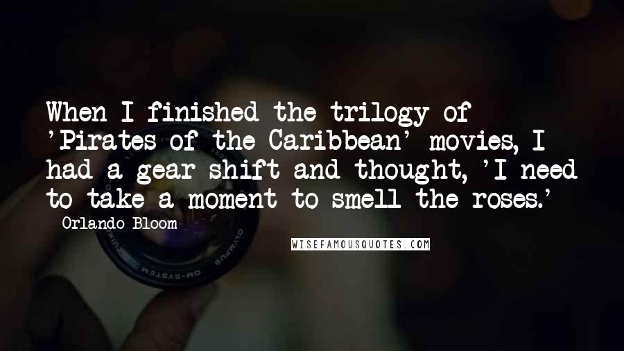 Orlando Bloom Quotes: When I finished the trilogy of 'Pirates of the Caribbean' movies, I had a gear shift and thought, 'I need to take a moment to smell the roses.'