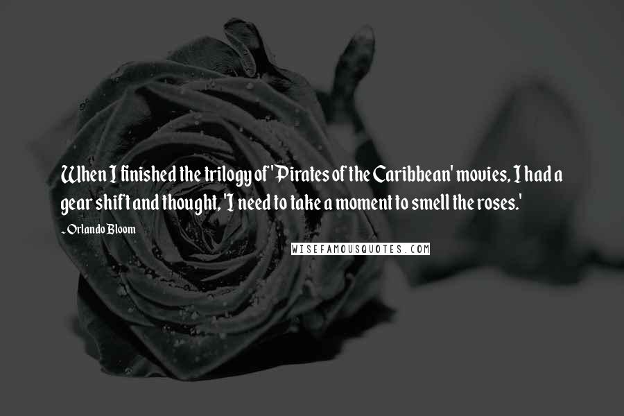 Orlando Bloom Quotes: When I finished the trilogy of 'Pirates of the Caribbean' movies, I had a gear shift and thought, 'I need to take a moment to smell the roses.'