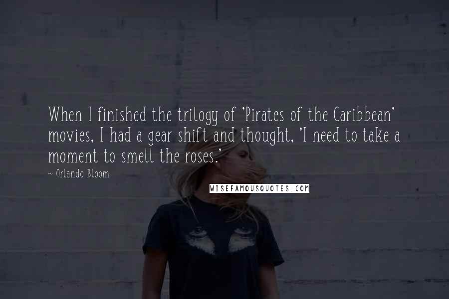 Orlando Bloom Quotes: When I finished the trilogy of 'Pirates of the Caribbean' movies, I had a gear shift and thought, 'I need to take a moment to smell the roses.'