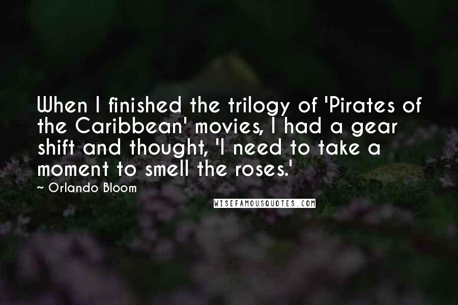 Orlando Bloom Quotes: When I finished the trilogy of 'Pirates of the Caribbean' movies, I had a gear shift and thought, 'I need to take a moment to smell the roses.'