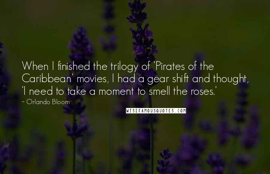 Orlando Bloom Quotes: When I finished the trilogy of 'Pirates of the Caribbean' movies, I had a gear shift and thought, 'I need to take a moment to smell the roses.'