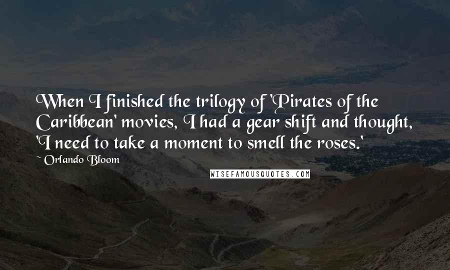 Orlando Bloom Quotes: When I finished the trilogy of 'Pirates of the Caribbean' movies, I had a gear shift and thought, 'I need to take a moment to smell the roses.'