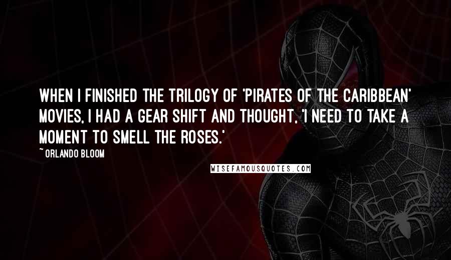 Orlando Bloom Quotes: When I finished the trilogy of 'Pirates of the Caribbean' movies, I had a gear shift and thought, 'I need to take a moment to smell the roses.'