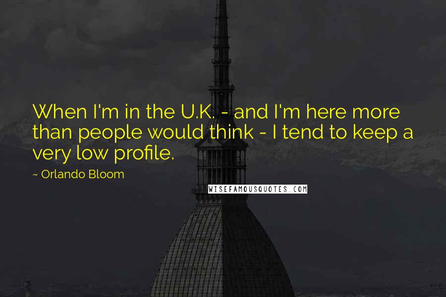 Orlando Bloom Quotes: When I'm in the U.K. - and I'm here more than people would think - I tend to keep a very low profile.