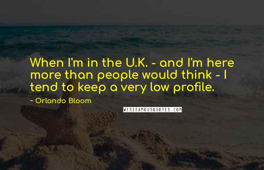 Orlando Bloom Quotes: When I'm in the U.K. - and I'm here more than people would think - I tend to keep a very low profile.