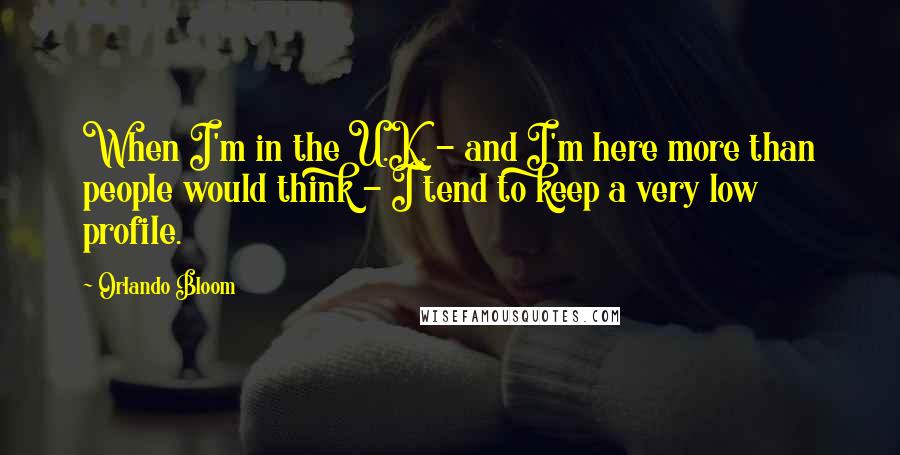 Orlando Bloom Quotes: When I'm in the U.K. - and I'm here more than people would think - I tend to keep a very low profile.