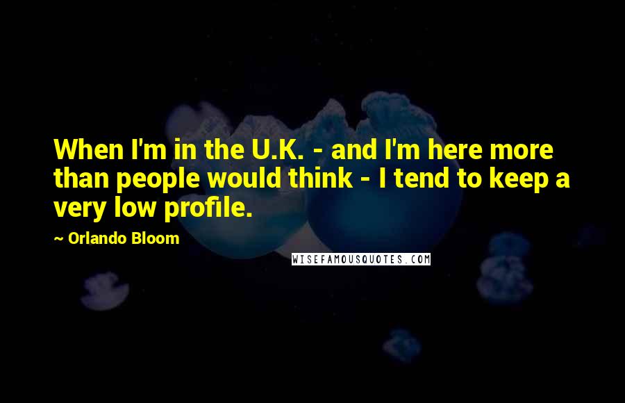 Orlando Bloom Quotes: When I'm in the U.K. - and I'm here more than people would think - I tend to keep a very low profile.