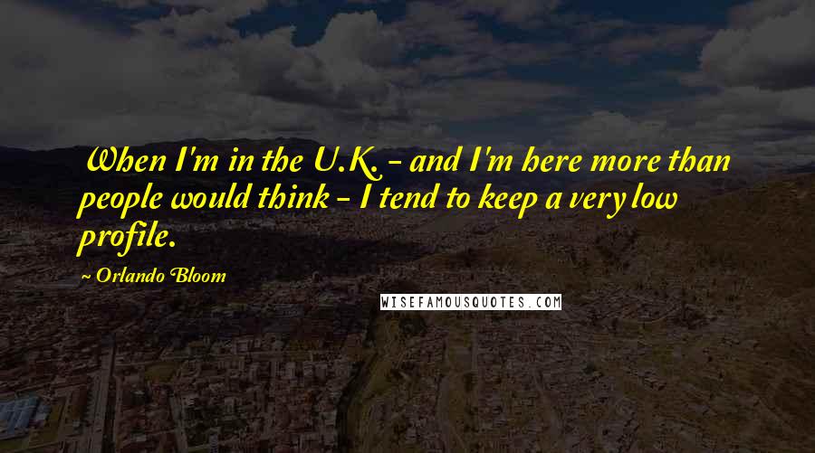 Orlando Bloom Quotes: When I'm in the U.K. - and I'm here more than people would think - I tend to keep a very low profile.