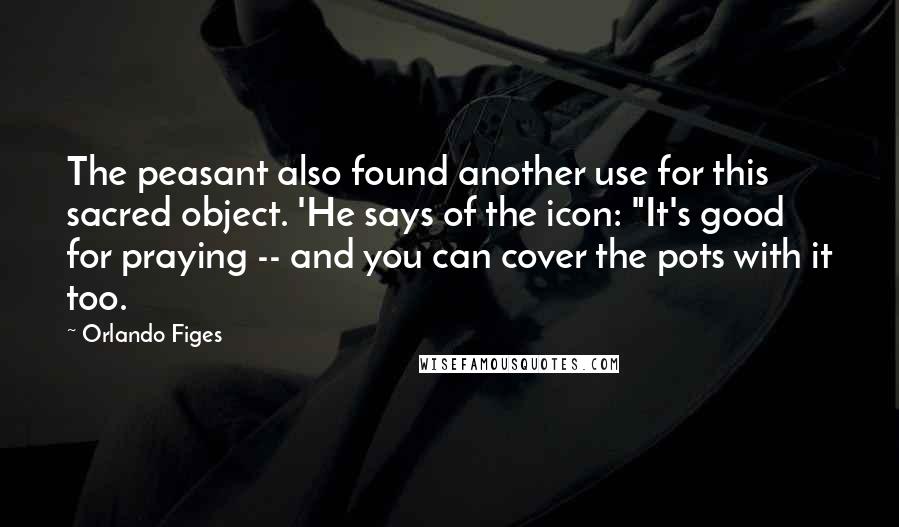 Orlando Figes Quotes: The peasant also found another use for this sacred object. 'He says of the icon: "It's good for praying -- and you can cover the pots with it too.