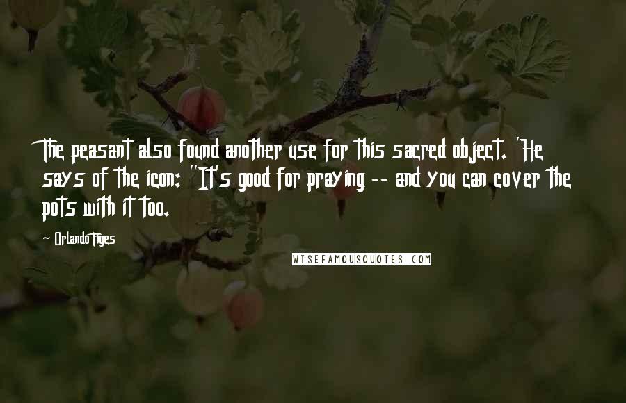 Orlando Figes Quotes: The peasant also found another use for this sacred object. 'He says of the icon: "It's good for praying -- and you can cover the pots with it too.