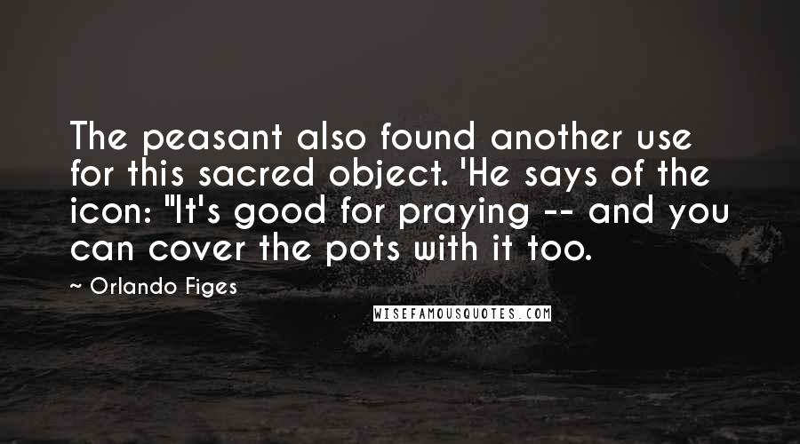 Orlando Figes Quotes: The peasant also found another use for this sacred object. 'He says of the icon: "It's good for praying -- and you can cover the pots with it too.