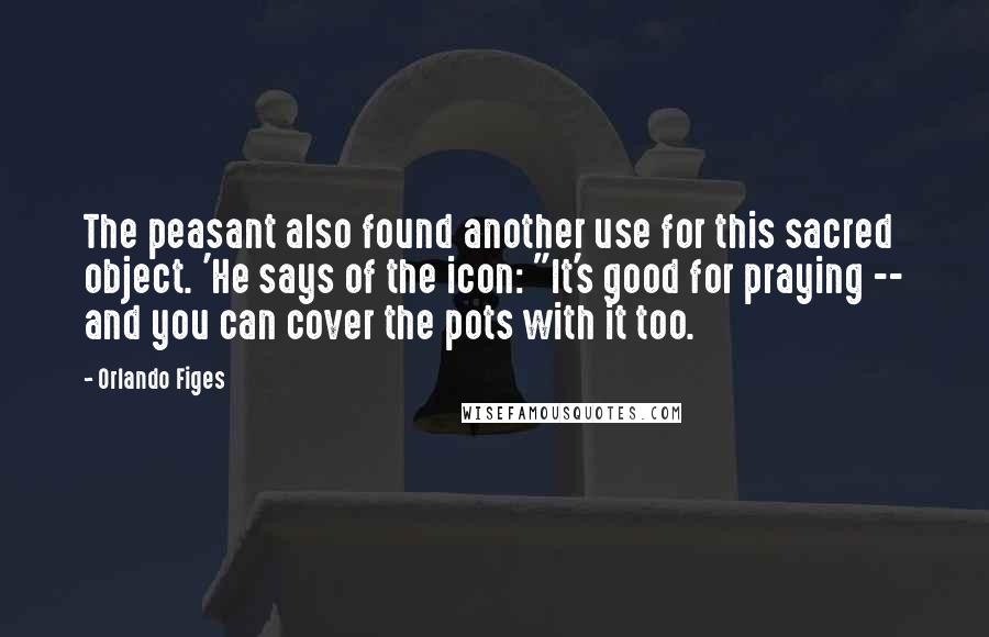 Orlando Figes Quotes: The peasant also found another use for this sacred object. 'He says of the icon: "It's good for praying -- and you can cover the pots with it too.