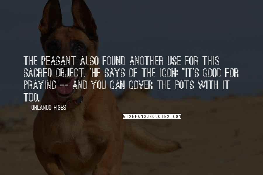 Orlando Figes Quotes: The peasant also found another use for this sacred object. 'He says of the icon: "It's good for praying -- and you can cover the pots with it too.