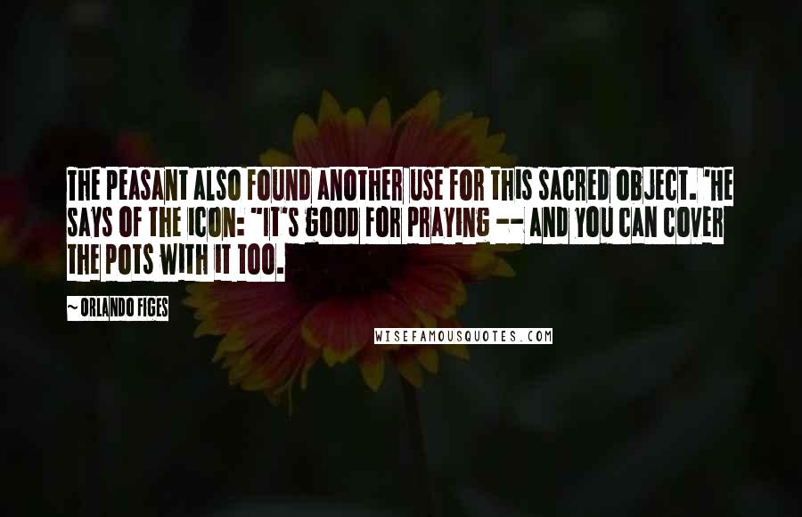 Orlando Figes Quotes: The peasant also found another use for this sacred object. 'He says of the icon: "It's good for praying -- and you can cover the pots with it too.