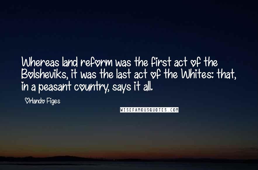 Orlando Figes Quotes: Whereas land reform was the first act of the Bolsheviks, it was the last act of the Whites: that, in a peasant country, says it all.
