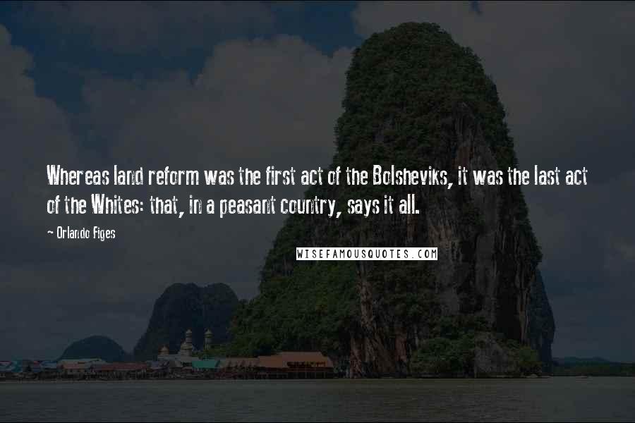 Orlando Figes Quotes: Whereas land reform was the first act of the Bolsheviks, it was the last act of the Whites: that, in a peasant country, says it all.