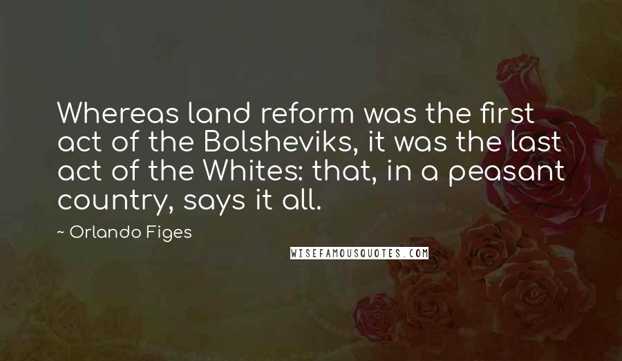Orlando Figes Quotes: Whereas land reform was the first act of the Bolsheviks, it was the last act of the Whites: that, in a peasant country, says it all.