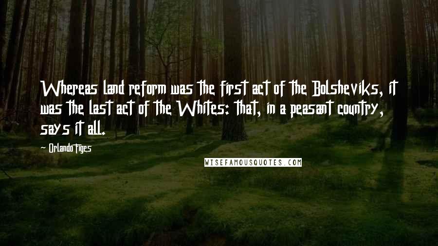 Orlando Figes Quotes: Whereas land reform was the first act of the Bolsheviks, it was the last act of the Whites: that, in a peasant country, says it all.