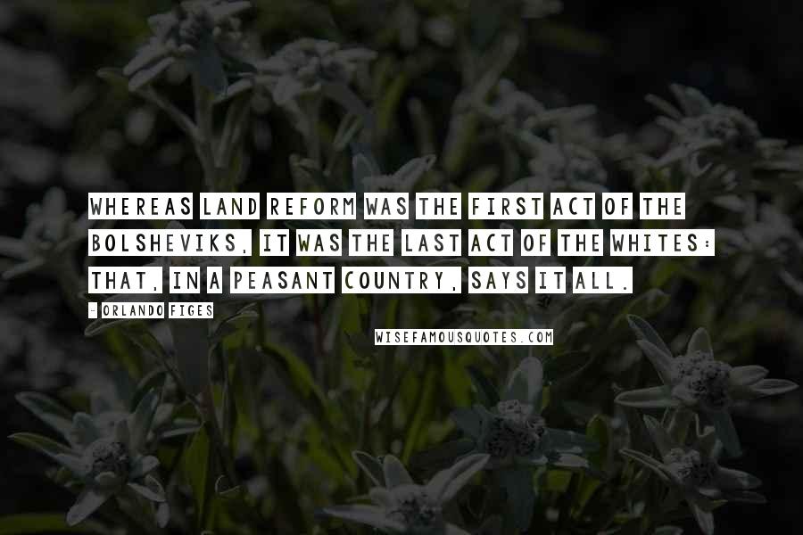 Orlando Figes Quotes: Whereas land reform was the first act of the Bolsheviks, it was the last act of the Whites: that, in a peasant country, says it all.