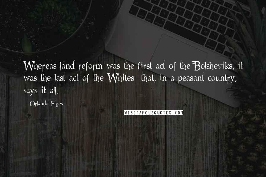 Orlando Figes Quotes: Whereas land reform was the first act of the Bolsheviks, it was the last act of the Whites: that, in a peasant country, says it all.