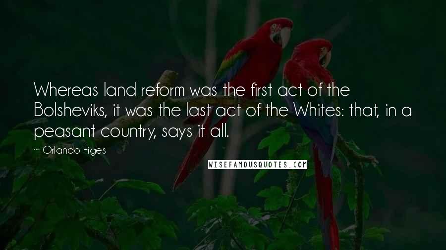 Orlando Figes Quotes: Whereas land reform was the first act of the Bolsheviks, it was the last act of the Whites: that, in a peasant country, says it all.