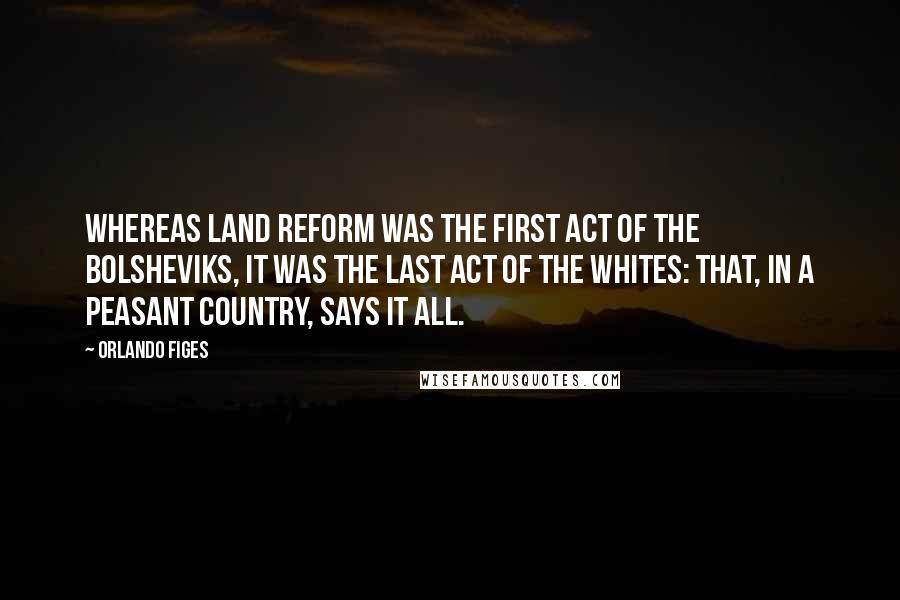 Orlando Figes Quotes: Whereas land reform was the first act of the Bolsheviks, it was the last act of the Whites: that, in a peasant country, says it all.