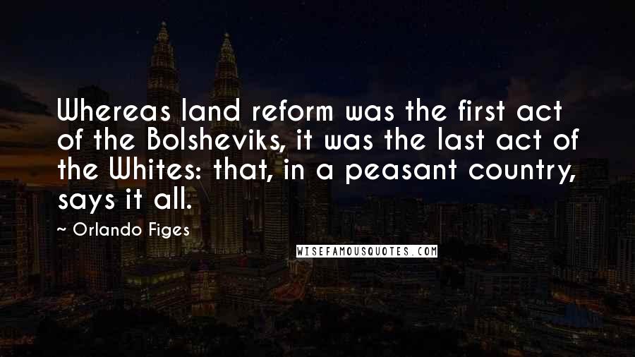 Orlando Figes Quotes: Whereas land reform was the first act of the Bolsheviks, it was the last act of the Whites: that, in a peasant country, says it all.