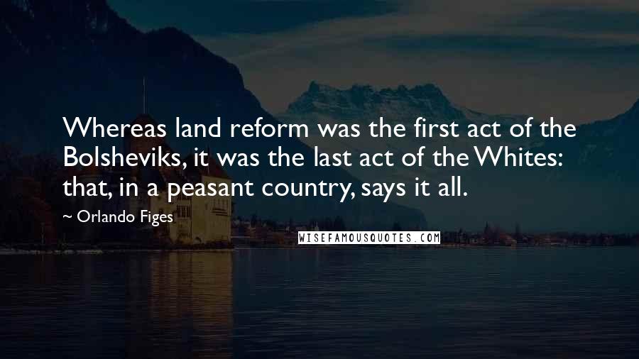Orlando Figes Quotes: Whereas land reform was the first act of the Bolsheviks, it was the last act of the Whites: that, in a peasant country, says it all.