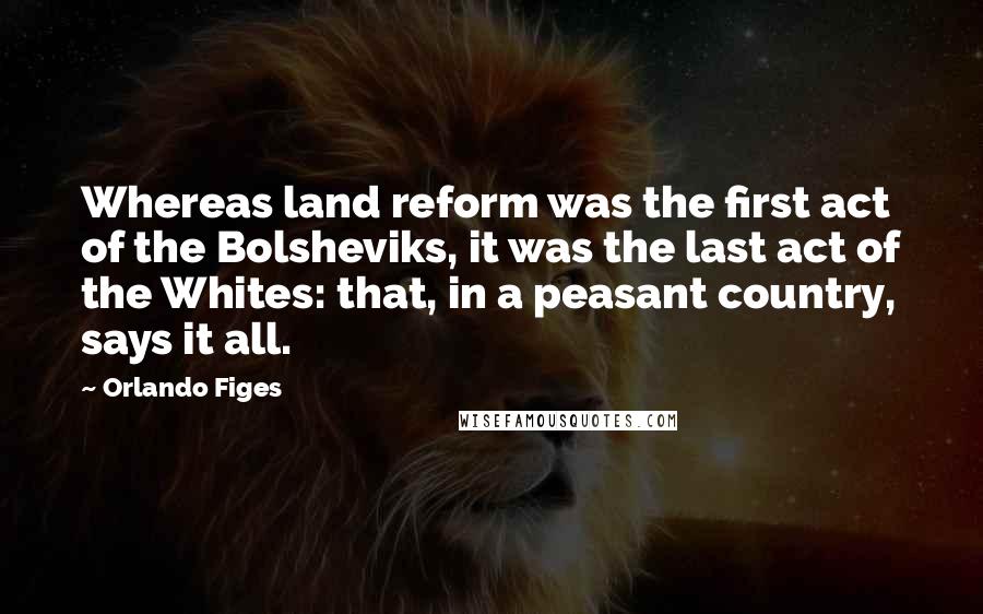 Orlando Figes Quotes: Whereas land reform was the first act of the Bolsheviks, it was the last act of the Whites: that, in a peasant country, says it all.