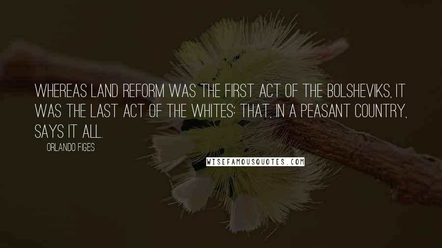 Orlando Figes Quotes: Whereas land reform was the first act of the Bolsheviks, it was the last act of the Whites: that, in a peasant country, says it all.