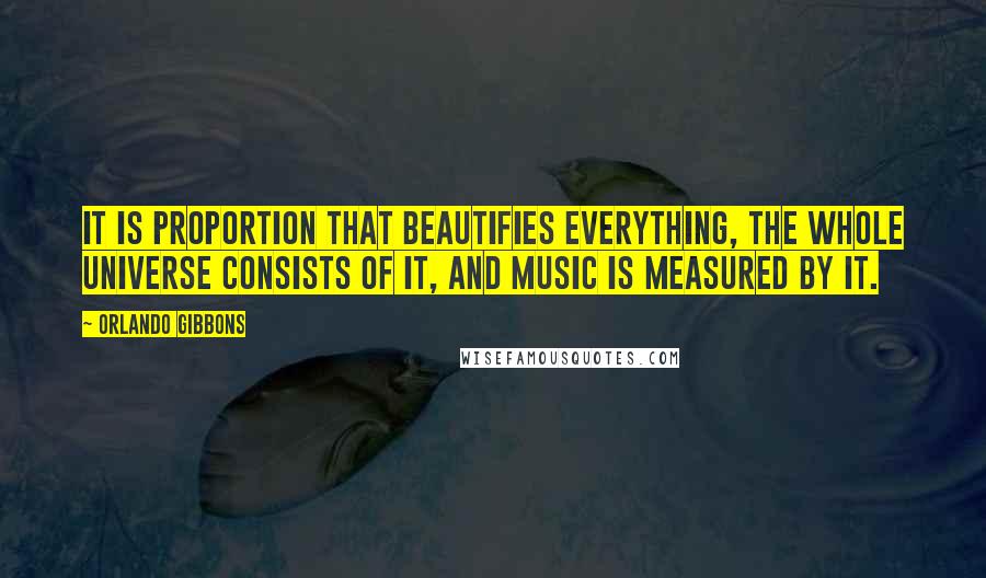 Orlando Gibbons Quotes: It is proportion that beautifies everything, the whole universe consists of it, and music is measured by it.